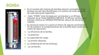 BOMBA
 Es el corazón del sistema de bombeo electro sumergible. Estas
bombas son del tipo MultiEtapas y el número de estas depende
de cada aplicación específica.
 Cada “ETAPA” esta formada por un Impulsor y un Difusor. El
impulsor da al fluido ENERGÍA CINÉTICA. El Difusor cambia esta
energía cinética en ENERGÍA POTENCIAL (Altura de elevación o
cabeza)
 Es necesario tomar en cuenta el efecto de algunos parámetros a
fin de predecir el comportamiento de la bomba bajo condiciones
reales de operación:
 La eficiencia de la bomba.
 La potencia.
 La capacidad de carga.
 La presión absoluta.
 La condensación de las burbujas.
 La cavitación.
 