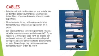 CABLES
• Existen varios tipos de cables en una instalación
de bombeo electro sumergible: Extensión de
Cable Plano. Cable de Potencia. Conectores de
Superficie.
• El aislamiento de los cables debe resistir las
temperaturas y presiones de operación en el
pozo.
• Los cables estándar tienen en promedio 10 años
de vida a una temperatura máxima de 167º F y se
reduce a la mitad por cada 15º F de exceso por
arriba del máximo. El medio ambiente bajo el
que opera el cable también afecta directamente
su vida. Sin embargo hay cables que resisten
temperaturas del orden de 350º F
 