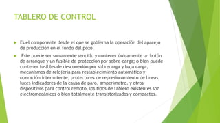 TABLERO DE CONTROL
 Es el componente desde el que se gobierna la operación del aparejo
de producción en el fondo del pozo.
 Este puede ser sumamente sencillo y contener únicamente un botón
de arranque y un fusible de protección por sobre-carga; o bien puede
contener fusibles de desconexión por sobrecarga y baja carga,
mecanismos de relojería para restablecimiento automático y
operación intermitente, protectores de represionamiento de líneas,
luces indicadores de la causa de paro, amperímetro, y otros
dispositivos para control remoto, los tipos de tablero existentes son
electromecánicos o bien totalmente transistorizados y compactos.
 