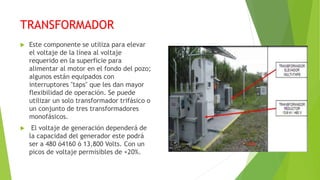 TRANSFORMADOR
 Este componente se utiliza para elevar
el voltaje de la línea al voltaje
requerido en la superficie para
alimentar al motor en el fondo del pozo;
algunos están equipados con
interruptores "taps" que les dan mayor
flexibilidad de operación. Se puede
utilizar un solo transformador trifásico o
un conjunto de tres transformadores
monofásicos.
 El voltaje de generación dependerá de
la capacidad del generador este podrá
ser a 480 ó4160 ó 13,800 Volts. Con un
picos de voltaje permisibles de +20%.
 