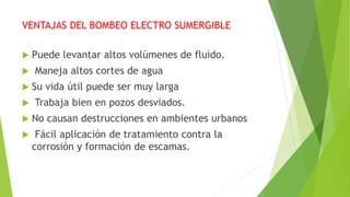 VENTAJAS DEL BOMBEO ELECTRO SUMERGIBLE
 Puede levantar altos volúmenes de fluido.
 Maneja altos cortes de agua
 Su vida útil puede ser muy larga
 Trabaja bien en pozos desviados.
 No causan destrucciones en ambientes urbanos
 Fácil aplicación de tratamiento contra la
corrosión y formación de escamas.
 