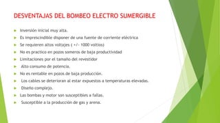 DESVENTAJAS DEL BOMBEO ELECTRO SUMERGIBLE
 Inversión inicial muy alta.
 Es imprescindible disponer de una fuente de corriente eléctrica
 Se requieren altos voltajes ( +/- 1000 voltios)
 No es practico en pozos someros de baja productividad
 Limitaciones por el tamaño del revestidor
 Alto consumo de potencia.
 No es rentable en pozos de baja producción.
 Los cables se deterioran al estar expuestos a temperaturas elevadas.
 Diseño complejo.
 Las bombas y motor son susceptibles a fallas.
 Susceptible a la producción de gas y arena.
 