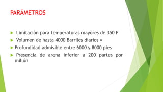 PARÁMETROS
 Limitación para temperaturas mayores de 350 F
 Volumen de hasta 4000 Barriles diarios
 Profundidad admisible entre 6000 y 8000 pies
 Presencia de arena inferior a 200 partes por
millón
 