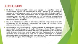 CONCLUSION
 El Bombeo Electrosumergible posee unos equipos en superficie como el
transformador, variador de frecuencia entre otros. También en los equipos del
subsuelo se tiene la guía del motor, sensor de fondo, el motor electrosumergible y
muchos otros. Todos estos equipos tanto como de superficie como de fondo, son
importantes para el buen funcionamiento de este método de levantamiento
artificial. Además estos requieren un buen mantenimiento para no causar daños ni
pérdidas durante la producción.
 Este es un método que se utiliza en la industria petrolera, aunque a veces no es la
recomendada por sus ventajas y desventajas que posee con respecto a otros
sistemas de levantamiento artificial.
 Con el sistema electrosumergible el cual es un método de levantamiento artificial
recomendado para la producción de crudos livianos y medianos. El cual utiliza una
energía eléctrica convertida en energía mecánica para así levantar una columna de
fluido desde un cierto nivel hasta la superficie. Este fluido que levanta desde el
reservorio hasta la superficie lo hace con la rotación centrifuga de la bomba
electrosumergible. En el fondo del pozo se encuentra un motor eléctrico el cual le
transfiere la energía a dicha bomba para su funcionamiento.
 