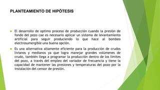 PLANTEAMIENTO DE HIPÓTESIS
 El desarrollo de optimo proceso de producción cuando la presión de
fondo del pozo cae es necesario aplicar un sistema de levantamiento
artificial para seguir produciendo lo que hace al bombeo
electrosumergible una buena opción.
 Es una alternativa altamente eficiente para la producción de crudos
livianos y medianos ya que logra manejar grandes volúmenes de
crudo, también llega a programar la producción dentro de los límites
del pozo, a través del empleo del variador de frecuencia y tiene la
capacidad de mantener las presiones y temperaturas del pozo por la
instalación del censor de presión.
 