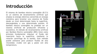 Introducción
El sistema de bombeo electro sumergible (B.E.S)
es un sistema de levantamiento artificial que
emplea la energía eléctrica convertida en energía
mecánica para levantar una columna de fluido
desde un nivel determinado hasta la superficie,
descargándolo a una determinada presión. El
bombeo electro sumergible ha probado ser un
sistema artificial de producción eficiente y
económico. El método de levantamiento artificial
por Bombeo Electro sumergible (BES) tiene como
principio fundamental impulsar el fluido del
reservorio hacia la superficie, mediante la
rotación centrífuga de la bomba. Este método
puede utilizarse para producir fluidos de alta
viscosidad, crudos con gas y pozos con alta
temperatura.
 