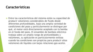Características
 Entre las características del sistema están su capacidad de
producir volúmenes considerables de fluido desde
diferentes profundidades, bajo una amplia variedad de
condiciones del pozo y particularmente se distingue por
qué, el motor está directamente acoplado con la bomba
en el fondo del pozo. El ensamble de bombeo eléctrico
trabaja sobre un amplio rango de profundidades y
volúmenes, su aplicación es particularmente exitosa
cuando las condiciones son propicias para producir altos
volúmenes de líquidos con bajas relaciones gas-aceite.
 