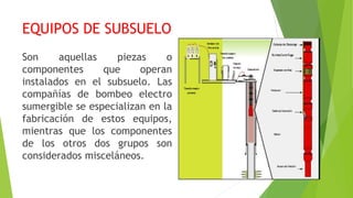EQUIPOS DE SUBSUELO
Son aquellas piezas o
componentes que operan
instalados en el subsuelo. Las
compañías de bombeo electro
sumergible se especializan en la
fabricación de estos equipos,
mientras que los componentes
de los otros dos grupos son
considerados misceláneos.
 
