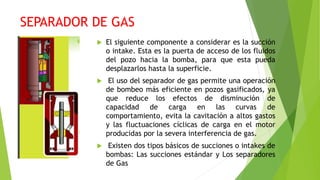 SEPARADOR DE GAS
 El siguiente componente a considerar es la succión
o intake. Esta es la puerta de acceso de los fluidos
del pozo hacia la bomba, para que esta pueda
desplazarlos hasta la superficie.
 El uso del separador de gas permite una operación
de bombeo más eficiente en pozos gasificados, ya
que reduce los efectos de disminución de
capacidad de carga en las curvas de
comportamiento, evita la cavitación a altos gastos
y las fluctuaciones cíclicas de carga en el motor
producidas por la severa interferencia de gas.
 Existen dos tipos básicos de succiones o intakes de
bombas: Las succiones estándar y Los separadores
de Gas
 