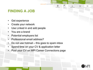 FINDING A JOB
• Get experience
• Create your network
• Use Linked in and add people
• You are a brand
• Potential employers list
• Professional email address?
• Do not use hotmail – this goes to spam inbox
• Spend time on your CV & application letter
• Post your CV on MPI Career Connections page
 