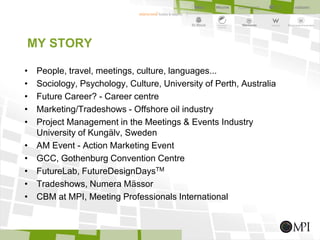 MY STORY
• People, travel, meetings, culture, languages...
• Sociology, Psychology, Culture, University of Perth, Australia
• Future Career? - Career centre
• Marketing/Tradeshows - Offshore oil industry
• Project Management in the Meetings & Events Industry
University of Kungälv, Sweden
• AM Event - Action Marketing Event
• GCC, Gothenburg Convention Centre
• FutureLab, FutureDesignDaysTM
• Tradeshows, Numera Mässor
• CBM at MPI, Meeting Professionals International
 