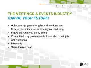 THE MEETINGS & EVENTS INDUSTRY
CAN BE YOUR FUTURE!
• Acknowledge your strengths and weaknesses
• Create your mind map to create your road map
• Figure out what you enjoy doing
• Contact industry professionals & ask about their job
• Ask questions
• Internship
• Seize the moment
 