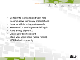 • Be ready to learn a lot and work hard
• Become active in industry organisations
• Network with industry professionals
• You never know who you are talking to
• Have a copy of your CV
• Create your business card
• Make your voice heard (social media)
• MPI Student community
 