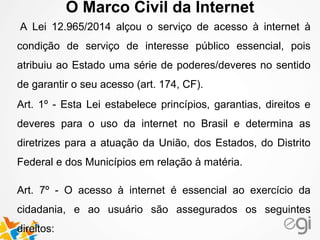 O Marco Civil da Internet 
A Lei 12.965/2014 alçou o serviço de acesso à internet à 
condição de serviço de interesse público essencial, pois 
atribuiu ao Estado uma série de poderes/deveres no sentido 
de garantir o seu acesso (art. 174, CF). 
Art. 1º - Esta Lei estabelece princípios, garantias, direitos e 
deveres para o uso da internet no Brasil e determina as 
diretrizes para a atuação da União, dos Estados, do Distrito 
Federal e dos Municípios em relação à matéria. 
Art. 7º - O acesso à internet é essencial ao exercício da 
cidadania, e ao usuário são assegurados os seguintes 
direitos: 
 