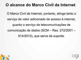 O alcance do Marco Civil da Internet 
O Marco Civil da Internet, portanto, atinge tanto o 
serviço de valor adicionado de acesso à internet, 
quanto o serviço de telecomunicações de 
comunicação de dados (SCM – Res. 272/2001 – 
614/2013), que serve de suporte. 
 