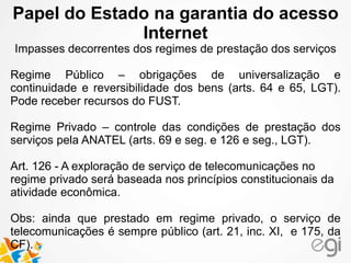Papel do Estado na garantia do acesso 
Internet 
Impasses decorrentes dos regimes de prestação dos serviços 
Regime Público – obrigações de universalização e 
continuidade e reversibilidade dos bens (arts. 64 e 65, LGT). 
Pode receber recursos do FUST. 
Regime Privado – controle das condições de prestação dos 
serviços pela ANATEL (arts. 69 e seg. e 126 e seg., LGT). 
Art. 126 - A exploração de serviço de telecomunicações no 
regime privado será baseada nos princípios constitucionais da 
atividade econômica. 
Obs: ainda que prestado em regime privado, o serviço de 
telecomunicações é sempre público (art. 21, inc. XI, e 175, da 
CF). 
 