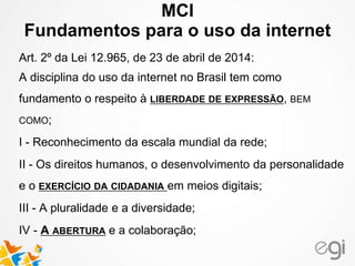 MCI 
Fundamentos para o uso da internet 
Art. 2º da Lei 12.965, de 23 de abril de 2014: 
A disciplina do uso da internet no Brasil tem como 
fundamento o respeito à LIBERDADE DE EXPRESSÃO, BEM 
COMO; 
I - Reconhecimento da escala mundial da rede; 
II - Os direitos humanos, o desenvolvimento da personalidade 
e o EXERCÍCIO DA CIDADANIA em meios digitais; 
III - A pluralidade e a diversidade; 
IV - A ABERTURA e a colaboração; 
 
