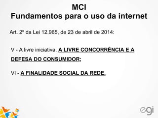 MCI 
Fundamentos para o uso da internet 
Art. 2º da Lei 12.965, de 23 de abril de 2014: 
V - A livre iniciativa, A LIVRE CONCORRÊNCIA E A 
DEFESA DO CONSUMIDOR; 
VI - A FINALIDADE SOCIAL DA REDE. 
 
