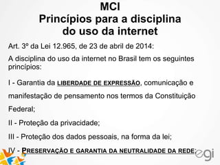 MCI 
Princípios para a disciplina 
do uso da internet 
Art. 3º da Lei 12.965, de 23 de abril de 2014: 
A disciplina do uso da internet no Brasil tem os seguintes 
princípios: 
I - Garantia da LIBERDADE DE EXPRESSÃO, comunicação e 
manifestação de pensamento nos termos da Constituição 
Federal; 
II - Proteção da privacidade; 
III - Proteção dos dados pessoais, na forma da lei; 
IV - PRESERVAÇÃO E GARANTIA DA NEUTRALIDADE DA REDE; 
 