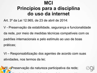 MCI 
Princípios para a disciplina 
do uso da internet 
Art. 3º da Lei 12.965, de 23 de abril de 2014: 
V - Preservação da estabilidade, segurança e funcionalidade 
da rede, por meio de medidas técnicas compatíveis com os 
padrões internacionais e pelo estímulo ao uso de boas 
práticas; 
VI – Responsabilização dos agentes de acordo com suas 
atividades, nos termos da lei; 
VII – Preservação da natureza participativa da rede; 
VIII – liberdade dos modelos de negócios promovidos na 
 
