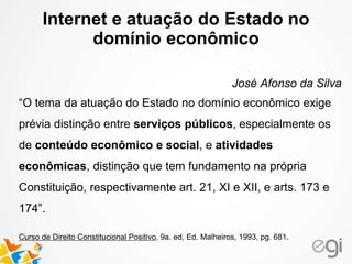 Internet e atuação do Estado no 
domínio econômico 
José Afonso da Silva 
“O tema da atuação do Estado no domínio econômico exige 
prévia distinção entre serviços públicos, especialmente os 
de conteúdo econômico e social, e atividades 
econômicas, distinção que tem fundamento na própria 
Constituição, respectivamente art. 21, XI e XII, e arts. 173 e 
174”. 
Curso de Direito Constitucional Positivo, 9a. ed, Ed. Malheiros, 1993, pg. 681. 
 
