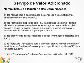 Serviço de Valor Adicionado 
Norma 004/95 do Ministério das Comunicações 
b) das rotinas para a administração de conexões à Internet (senhas, 
endereços e domínios Internet); 
c) dos "softwares" dispostos pelo PSCI: aplicativos tais como - correio 
eletrônico, acesso a computadores remotos, transferência de arquivos, 
acesso a banco de dados, acesso a diretórios, e outros correlatos -, 
mecanismos de controle e segurança, e outros; 
d) dos arquivos de dados, cadastros e outras informações dispostas pelo 
PSCI; 
e) do "hardware" necessário para o provedor ofertar, manter, gerenciar e 
administrar os "softwares" e os arquivos especificados nas letras "b", "c" e 
"d" deste subitem; 
f) outros "hardwares" e "softwares" específicos, utilizados pelo PSCI. 
 
