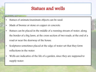 Statues and wells
• Statues of animate/inanimate objects can be used.
• Made of bronze or stone or copper or concrete.
• Statues can be placed in the middle of a running stream of water, along
the border of a big lawn, at the cross section of two roads, at the end of a
road or near the doorway of the house.
• Sculptures sometimes placed at the edge of water sot that they form
reflections in the water.
• Wells are indicative of the life of a garden, since they are supposed to
supply water.
 