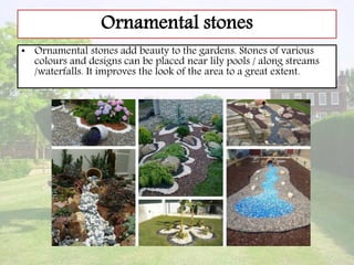 Ornamental stones
• Ornamental stones add beauty to the gardens. Stones of various
colours and designs can be placed near lily pools / along streams
/waterfalls. It improves the look of the area to a great extent.
 