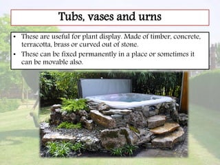 Tubs, vases and urns
• These are useful for plant display. Made of timber, concrete,
terracotta, brass or curved out of stone.
• These can be fixed permanently in a place or sometimes it
can be movable also.
 