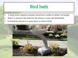 Bird bath
• A large bowl-shaped container fixed over a pillar of about 1m height.
• Water is stored in the bowl for the birds to come and drink/bath.
• It should be placed in a quiet place to attract birds.
 