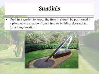 Sundials
• Used in a garden to know the time. It should be positioned in
a place where shadow from a tree or building does not fall
for a long duration.
 