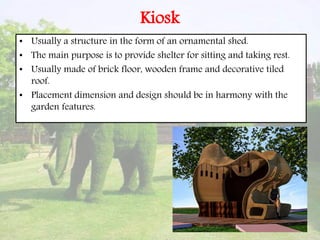 Kiosk
• Usually a structure in the form of an ornamental shed.
• The main purpose is to provide shelter for sitting and taking rest.
• Usually made of brick floor, wooden frame and decorative tiled
roof.
• Placement dimension and design should be in harmony with the
garden features.
 