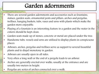 Garden adornments
• There are several garden adornments and accessories such as fountains,
statues, garden seats, ornamental posts and pillars, arches and pergolas,
trellises, hanging baskets, tubs, vases and urns with plants which make the
garden more enjoyable.
• Playing of a fountain is an interesting feature in a garden and the water in the
cistern should be kept clean.
• Garden seats made up of stones, concrete or metal are placed under the tree.
• Handsome tubs, vessels and urns are utilized to display plants in conspicuous
places.
• Arbours, arches, pergolas and trellises serve as support to several beautiful
plants and to dispel monotony in garden.
• Arbours are usually open in all sides.
• Very often a long wall or the end of a pergola leads to an arbour.
• Arches are generally erected over walks, usually at the entrance and are
usually two meters in height.
• Pergolas are series of arches connected over a walk.
 