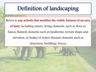 Definition of landscaping
Refers to any activity that modifies the visible features of an area
of land, including nature, living elements, such as flora or
fauna; Natural elements such as landforms, terrain shape and
elevation, or bodies of water; Human elements such as
structures, buildings, fences
 