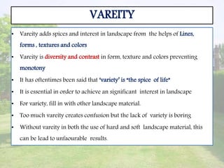 VAREITY
• Vareity adds spices and interest in landscape from the helps of Lines,
forms , textures and colors
• Vareity is diversity and contrast in form, texture and colors preventing
monotony
• It has oftentimes been said that ‘variety’ is “the spice of life”
• It is essential in order to achieve an significant interest in landscape
• For variety, fill in with other landscape material.
• Too much vareity creates confusion but the lack of variety is boring
• Without vareity in both the use of hard and soft landscape material, this
can be lead to unfaourable results.
 