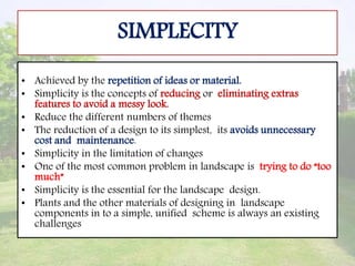 SIMPLECITY
• Achieved by the repetition of ideas or material.
• Simplicity is the concepts of reducing or eliminating extras
features to avoid a messy look.
• Reduce the different numbers of themes
• The reduction of a design to its simplest, its avoids unnecessary
cost and maintenance.
• Simplicity in the limitation of changes
• One of the most common problem in landscape is trying to do “too
much”
• Simplicity is the essential for the landscape design.
• Plants and the other materials of designing in landscape
components in to a simple, unified scheme is always an existing
challenges
 