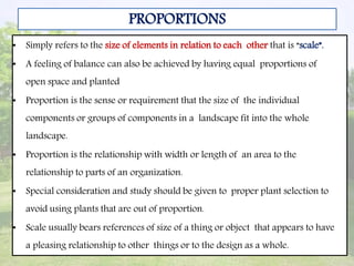 • Simply refers to the size of elements in relation to each other that is “scale”.
• A feeling of balance can also be achieved by having equal proportions of
open space and planted
• Proportion is the sense or requirement that the size of the individual
components or groups of components in a landscape fit into the whole
landscape.
• Proportion is the relationship with width or length of an area to the
relationship to parts of an organization.
• Special consideration and study should be given to proper plant selection to
avoid using plants that are out of proportion.
• Scale usually bears references of size of a thing or object that appears to have
a pleasing relationship to other things or to the design as a whole.
PROPORTIONS
 