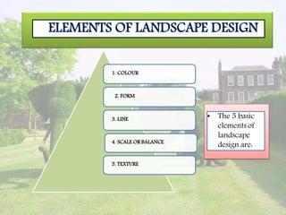ELEMENTS OF LANDSCAPE DESIGN
1. COLOUR
2. FORM
3. LINE
4. SCALE OR BALANCE
5. TEXTURE
• The 5 basic
elements of
landscape
design are:
 