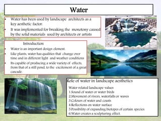 Water
• Water has been used by landscape architects as a
key aesthetic factor.
• It was implemented for breaking the monotony caused
by the solid materials used by architects or artists
Introduction
• Water is an important design element.
• Like plants, water has qualities that change over
time and in different light and weather conditions
• Its capable of producing a wide variety of effects,
from that of a still pond, to the excitement of a great
cascade.
Role of water in landscape aesthetics
Water related landscape values
1.Sound of water or water birds
2.Movement of rivers, waterfalls or waves
3.Colours of water and coasts
4.Reflections on water surface
5.Possibility of expanding biotopes of certain species.
6.Water creates a sculpturing effect.
 