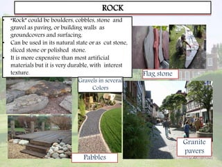 ROCK
• “Rock” could be boulders, cobbles, stone and
gravel as paving, or building walls as
groundcovers and surfacing.
• Can be used in its natural state or as cut stone,
sliced stone or polished stone.
• It is more expensive than most artificial
materials but it is very durable, with interest
texture.
Granite
pavers
Flag stone
Pabbles
Gravels in several
Colors
 