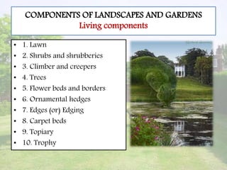 COMPONENTS OF LANDSCAPES AND GARDENS
Living components
• 1. Lawn
• 2. Shrubs and shrubberies
• 3. Climber and creepers
• 4. Trees
• 5. Flower beds and borders
• 6. Ornamental hedges
• 7. Edges (or) Edging
• 8. Carpet beds
• 9. Topiary
• 10. Trophy
 