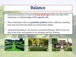 Balance
• Symmetrical balance is used in formal landscapes when one side of the
landscape is a mirror image of the opposite side.
• These landscapes often use geometric patterns in the walkways, planting
beds and even how the plants are pruned into shapes.
• Asymmetrical balance, also known as informal balance, differs from one
side to the other and appears to be relaxing and free flowing.
 
