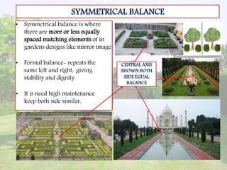 SYMMETRICAL BALANCE
• Symmetrical balance is where
there are more or less equally
spaced matching elements of in
gardens designs like mirror image
• Formal balance- repeats the
same left and right, giving
stability and dignity.
• It is need high maintenance
keep both side similar.
CENTRAL AXIS
SHOWN BOTH
SIDE EGUAL
BALANCE
 