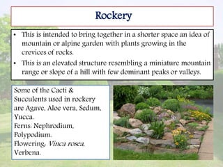 Rockery
• This is intended to bring together in a shorter space an idea of
mountain or alpine garden with plants growing in the
crevices of rocks.
• This is an elevated structure resembling a miniature mountain
range or slope of a hill with few dominant peaks or valleys.
Some of the Cacti &
Succulents used in rockery
are Agave, Aloe vera, Sedum,
Yucca.
Ferns: Nephrodium,
Polypodium.
Flowering: Vinca rosea,
Verbena.
 