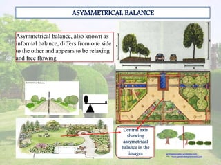 ASYMMETRICAL BALANCE
Asymmetrical balance, also known as
informal balance, differs from one side
to the other and appears to be relaxing
and free flowing
lambaassociates.wordpress.com
http ://www.gardendesignexposed.com
Central axis
showing
assymetrical
balance in the
images
 