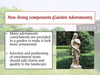Non-living components (Garden Adornments)
• Many adornments
/enrichments are provided
in a garden to make it look
more ornamental.
• Selection and positioning
of enrichment items
should add charm and
quality to the landscape.
 