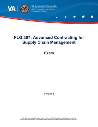 This document is the sole property of the Veterans Affairs Acquisition Academy and is not to be
reproduced, disseminated, or distributed without the express written permission/consent of the VAAA.
FLG 307: Advanced Contracting for
Supply Chain Management
Exam
Version 5
 