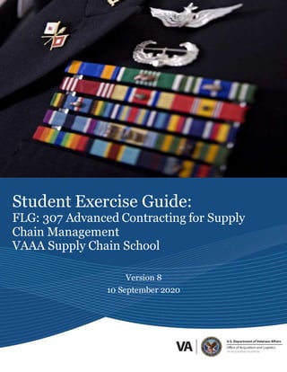 Student Exercise Guide
FLG 307 Advanced Contracting for Supply Chain Management
1
This document is the sole property of the Veterans Affairs Acquisition Academy and is not to be
reproduced, disseminated, or distributed without the express written permission/consent of the VAAA.
Student Exercise Guide:
FLG: 307 Advanced Contracting for Supply
Chain Management
VAAA Supply Chain School
Version 8
10 September 2020
 
