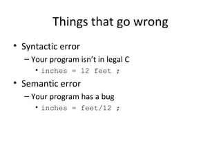 Things that go wrong
• Syntactic error
– Your program isn’t in legal C
• inches = 12 feet ;
• Semantic error
– Your program has a bug
• inches = feet/12 ;
 