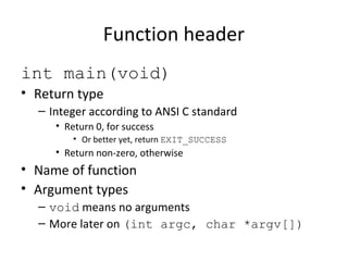 Function header
int main(void)
• Return type
– Integer according to ANSI C standard
• Return 0, for success
• Or better yet, return EXIT_SUCCESS
• Return non-zero, otherwise
• Name of function
• Argument types
– void means no arguments
– More later on (int argc, char *argv[])
 